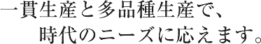 一貫生産と多品種生産で時代のニーズに応えます。