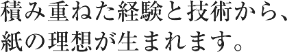 積み重ねた経験と技術から、紙の理想が生まれます。