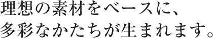 理想の素材をベースに、多彩なかたちが生まれます。